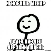 Игноришь меня? Да ты пиздец дерзкий парень