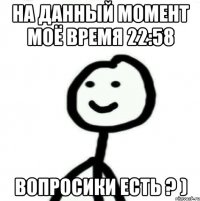 На данный момент моё время 22:58 Вопросики есть ? )