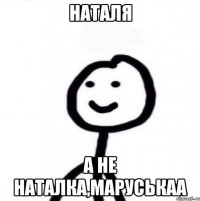 Наталя а не наталка,маруськаа