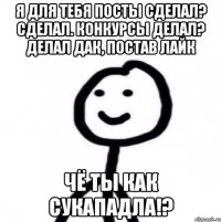 Я для тебя посты сделал? Сделал. Конкурсы делал? Делал Дак, постав лайк ЧЁ ТЫ КАК СУКАПАДЛА!?