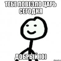 Тебе повезло царь сегодня добрый )0)