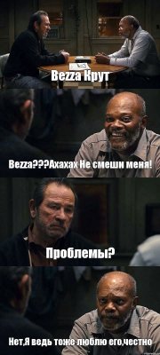 Bezza Крут Bezza???Ахахах Не смеши меня! Проблемы? Нет,Я ведь тоже люблю его,честно