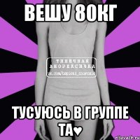 Вешу 80кг Тусуюсь в группе ТА♥