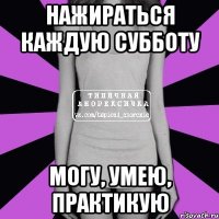 Нажираться каждую субботу могу, умею, практикую