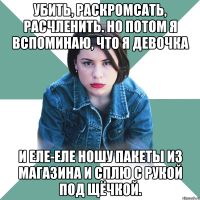 убить, раскромсать, расчленить. но потом я вспоминаю, что я девочка и еле-еле ношу пакеты из магазина и сплю с рукой под щёчкой.