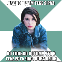 Ладно я дам тебе 9 раз но только потому что в тебе есть частичка леши