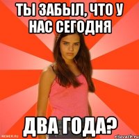 ты забыл, что у нас сегодня два года?