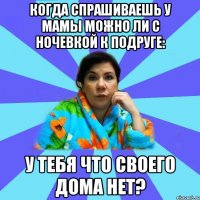 когда спрашиваешь у мамы можно ли с ночевкой к подруге: у тебя что своего дома нет?