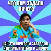 Что вам задали -Ничего Как это ничего! Я завтро же иду разбираться в школу!