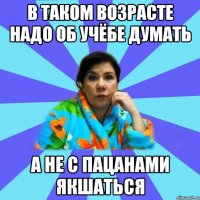 В таком возрасте надо об учёбе думать А не с пацанами якшаться