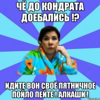 Чё до Кондрата доебались !? Идите вон своё пятничное пойло пейте ! Алкаши !