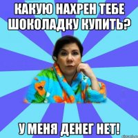 Какую нахрен тебе шоколадку купить? У меня денег нет!