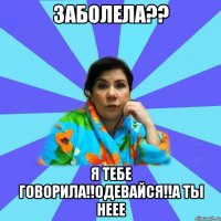 Заболела?? Я тебе говорила!!Одевайся!!А ты неее