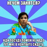 Нечем занятся? Иди посуду помой не надо тут мне в контакте сидеть