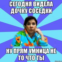 сегодня видела дочку соседки ну прям умница не то что ты