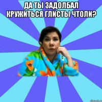 Да ты задолбал кружиться глисты чтоли? 