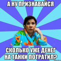 А ну признавайся Сколько уже денег на танки потратил?