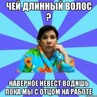 Чей длинный волос ? Наверное невест водишь пока мы с отцом на работе