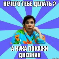 НЕЧЕГО ТЕБЕ ДЕЛАТЬ ? А НУКА ПОКАЖИ ДНЕВНИК