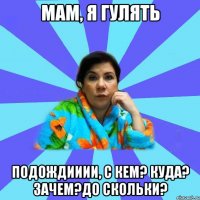 Мам, я гулять Подождииии, с кем? куда? зачем?до скольки?