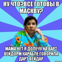 Ну что?Все готовы в маскву? Мама нет я долечу на варт вейдорм карабле:говорила дарт вейдар