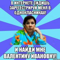 В интернете сидишь Зарегестрируй меня в Однокласниках! И найди мне Валентину Ивановну!