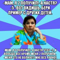 -Мам, я 2 получил! -А Настя? -5 -Вот видишь, бери пример с других детей. -Мам, я 3 получил! -А Настя что? -2. И вообще все крому меня 2 получили. -Меня это не волнует! Мне все равно!