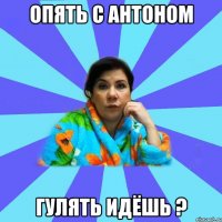 Опять с Антоном гулять идёшь ?