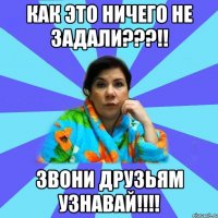 как это ничего не задали???!! ЗВОНИ ДРУЗЬЯМ УЗНАВАЙ!!!!