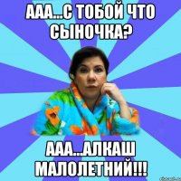 ААА...С ТОБОЙ ЧТО СЫНОЧКА? ААА...АЛКАШ МАЛОЛЕТНИЙ!!!