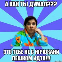 А КАК ТЫ ДУМАЛ??? ЭТО ТЕБЕ НЕ С ЮРЮЗАНИ ПЕШКОМ ИДТИ!!!