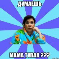 ДУМАЕШЬ МАМА ТУПАЯ ???