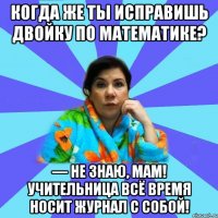 Когда же ты исправишь двойку по математике? — Не знаю, мам! Учительница всё время носит журнал с собой!