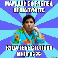 Мам,дай 50 рублей. Пожалуйста Куда тебе столько много???