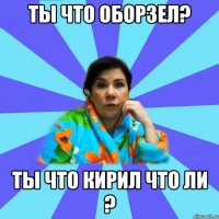 ты что оборзел? ты что кирил что ли ?