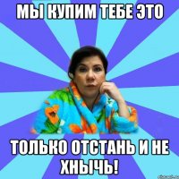 мы купим тебе это только отстань и не хнычь!