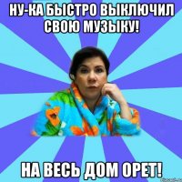 Ну-ка быстро выключил свою музыку! На весь дом орет!