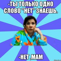 -ты только одно слово "нет" знаешь. -нет ,мам