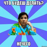 Что будеш делать? Нечего