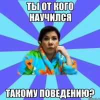 ТЫ ОТ КОГО НАУЧИЛСЯ ТАКОМУ ПОВЕДЕНИЮ?