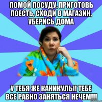 Помой посуду, приготовь поесть, сходи в магазин, уберись дома У тебя же каникулы! Тебе все равно заняться нечем!!!