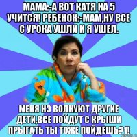 Мама:-А вот Катя на 5 учится! Ребенок:-Мам,ну все с урока ушли и я ушел. МЕНЯ НЭ ВОЛНУЮТ ДРУГИЕ ДЕТИ,ВСЕ ПОЙДУТ С КРЫШИ ПРЫГАТЬ ТЫ ТОЖЕ ПОЙДЕШЬ?1!