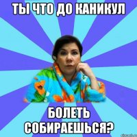 ты что до каникул болеть собираешься?