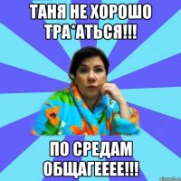 Таня не хорошо тра*аться!!! По средам общагееее!!!