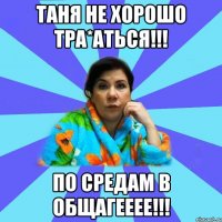 Таня не хорошо тра*аться!!! По средам в общагееее!!!