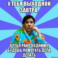 У тебя выходной завтра, Я тебя рано подниму, будешь помогать дела делать