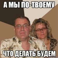 а мы по-твоему что делать будем