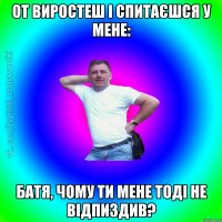 от виростеш і спитаєшся у мене: Батя, чому ти мене тоді не відпиздив?