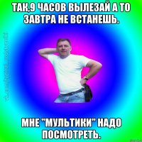 Так,9 часов вылезай а то завтра не встанешь. Мне "Мультики" надо посмотреть.