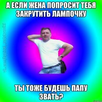 А если жена попросит тебя закрутить лампочку Ты тоже будешь папу звать?